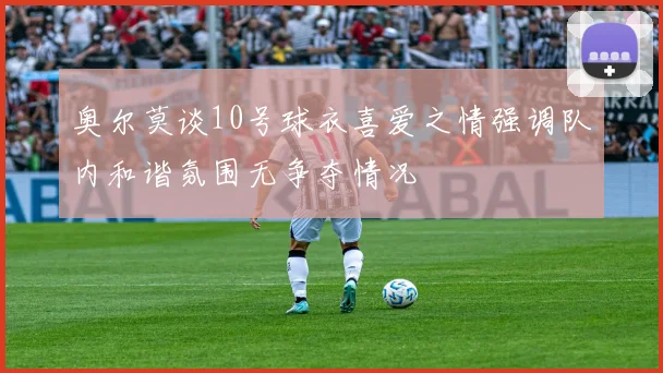 奥尔莫谈10号球衣喜爱之情强调队内和谐氛围无争夺情况