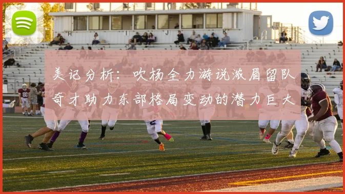 美记分析：吹杨全力游说浓眉留队奇才助力东部格局变动的潜力巨大
