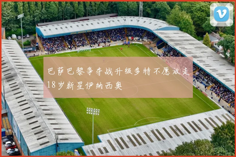 巴萨巴黎争夺战升级多特不愿放走18岁新星伊纳西奥