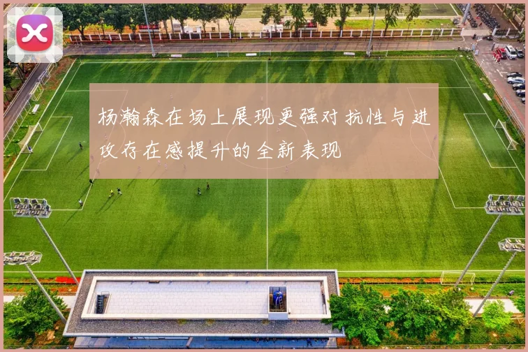 杨瀚森在场上展现更强对抗性与进攻存在感提升的全新表现