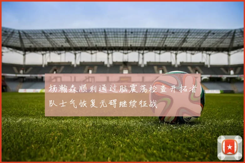 杨瀚森顺利通过脑震荡检查开拓者队士气恢复无碍继续征战