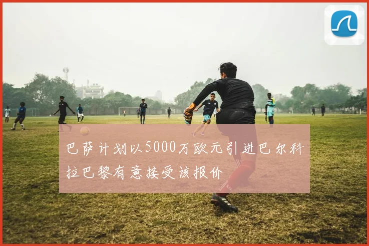 巴萨计划以5000万欧元引进巴尔科拉巴黎有意接受该报价