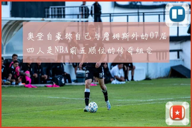 奥登自豪称自己与詹姆斯外的07届四人是NBA前五顺位的传奇组合