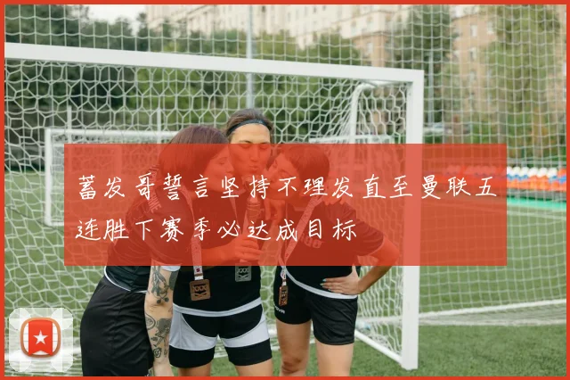蓄发哥誓言坚持不理发直至曼联五连胜下赛季必达成目标