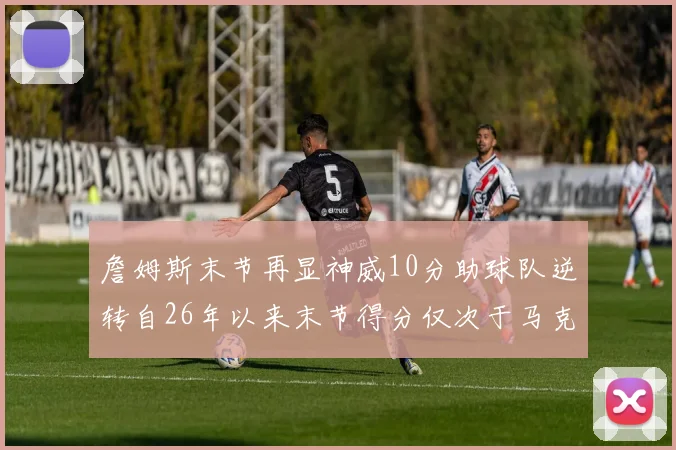詹姆斯末节再显神威10分助球队逆转自26年以来末节得分仅次于马克西